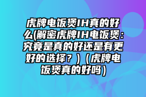 虎牌电饭煲IH真的好么(解密虎牌IH电饭煲：究竟是真的好还是有更好的选择？)（虎牌电饭煲真的好吗）