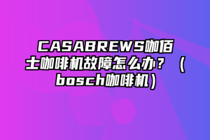 CASABREWS咖佰士咖啡机故障怎么办？（bosch咖啡机）