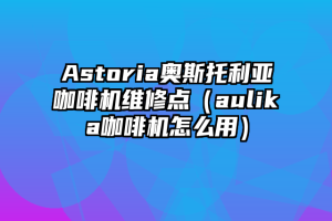 Astoria奥斯托利亚咖啡机维修点（aulika咖啡机怎么用）