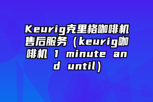 Keurig克里格咖啡机售后服务（keurig咖啡机 1 minute and until）