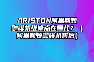 ARISTON阿里斯顿咖啡机维修点在哪儿？（阿里斯顿咖啡机售后）