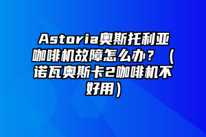 Astoria奥斯托利亚咖啡机故障怎么办？（诺瓦奥斯卡2咖啡机不好用）