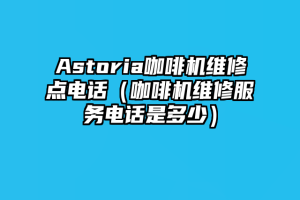 Astoria咖啡机维修点电话（咖啡机维修服务电话是多少）