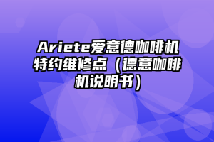 Ariete爱意德咖啡机特约维修点（德意咖啡机说明书）