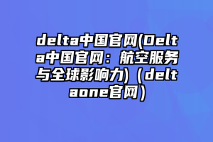 delta中国官网(Delta中国官网：航空服务与全球影响力)（deltaone官网）