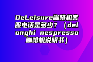 DeLeisure咖啡机客服电话是多少？（delonghi nespresso咖啡机说明书）