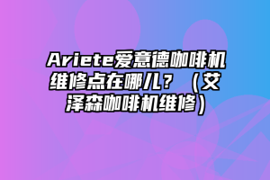 Ariete爱意德咖啡机维修点在哪儿？（艾泽森咖啡机维修）